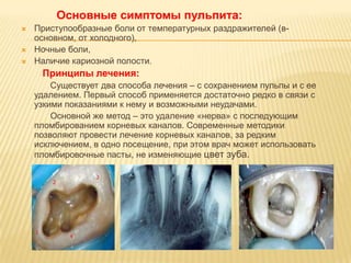 Основные симптомы пульпита:
   Приступообразные боли от температурных раздражителей (в-
    основном, от холодного),
   Ночные боли,
   Наличие кариозной полости.
     Принципы лечения:
        Существует два способа лечения – с сохранением пульпы и с ее
    удалением. Первый способ применяется достаточно редко в связи с
    узкими показаниями к нему и возможными неудачами.
        Основной же метод – это удаление «нерва» с последующим
    пломбированием корневых каналов. Современные методики
    позволяют провести лечение корневых каналов, за редким
    исключением, в одно посещение, при этом врач может использовать
    пломбировочные пасты, не изменяющие цвет зуба.
 