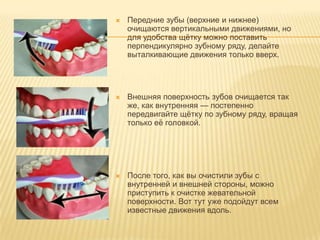    Передние зубы (верхние и нижнее)
    очищаются вертикальными движениями, но
    для удобства щѐтку можно поставить
    перпендикулярно зубному ряду, делайте
    выталкивающие движения только вверх.




   Внешняя поверхность зубов очищается так
    же, как внутренняя — постепенно
    передвигайте щѐтку по зубному ряду, вращая
    только еѐ головкой.




   После того, как вы очистили зубы с
    внутренней и внешней стороны, можно
    приступить к очистке жевательной
    поверхности. Вот тут уже подойдут всем
    известные движения вдоль.
 