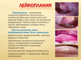 ЛЕЙКОПЛАКИЯ
        Лейкоплакия – ороговение
    слизистой оболочки полости рта и
    слизистой оболочки полости рта или
    красной каймы губ в ответ на экзогенное
    раздражение. Лейкоплакия относится к
    группе заболеваний, которые могут
    переходить в рак.
       Причин развития этого
    заболевания может быть несколько:
   механические травмы(пломбы, протезы,
    вредные привычки)
   заболевания желудочно-кишечного
    тракта, снижающая устойчивость
    слизистой оболочки к внешним
    раздражителям
   наследственная предрасположенность
   сахарный диабет и нарушение обмена
    холестерина
 