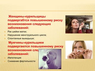 Женщины-курильщицы
    подвергабтся повышенному риску
    возникновения следующих
    заболеваний:
   Рак шейки матки;
   Нарушение менструального цикла;
   Спонтанные выкидыши;
     Мужчины-курильщики
    подвергаются повышенному риску
    возникновения следующих
    заболеваний:
   Импотенция
   Снижение фертильности
 