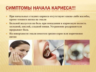 СИМПТОМЫ НАЧАЛА КАРИЕСА!!!
   При начальных стадиях кариеса отсутствуют какие-либо жалобы,
    кроме темного пятна на эмали
   Больной жалуется на боль при попадании в кариозную полость
    холодной, кислой, сладкой пищи. Устранение раздражителя
    прерывает боль
   На поверхности эмали имеется грязно-серое или коричневое
    пятно
 