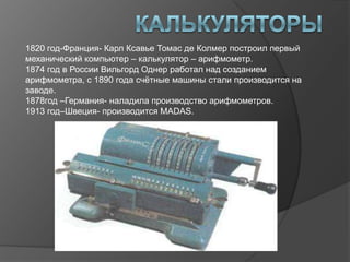 1820 год-Франция- Карл Ксавье Томас де Колмер построил первый
механический компьютер – калькулятор – арифмометр.
1874 год в России Вильгорд Однер работал над созданием
арифмометра, с 1890 года счѐтные машины стали производится на
заводе.
1878год –Германия- наладила производство арифмометров.
1913 год–Швеция- производится MADAS.
 