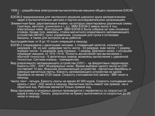1956 г. - разработана электронная вычислительная машина общего назначения БЭСМ-
    2.
БЭСМ-2 предназначена для численного решения широкого круга математических
    задач в вычислительных центрах и научно-исследовательских организациях.
Элементная база: двухламповые ячейки, на которых смонтированы различные схемы
    (триггеры, вентили, усилители и т. д.). ЭВМ БЭСМ-2 имела около 4 тыс.
    электронных ламп. Конструкция: ЭВМ БЭСМ-2 была собрана на трех основных
    стойках. Кроме того, имелись: стойка магнитного оперативного запоминающего
    устройства (МОЗУ), пульт управления, служащий для пуска и остановки
    машины, а также для контроля за ее работой.
Быстродействие: от 8 до 10 тысяч операций в секунду.
БЭСМ-2 оперировала с двоичными числами с плавающей запятой, количество
    разрядов - 39, из них: цифровая часть числа - 32 разряда; знак числа - 1 разряд;
    порядок числа - 5 разрядов; знак порядка - 1 разряд. Диапазон чисел, с которыми
    оперирует машина, от 10-9 -10+9. Точность вычислений при вычислении с
    обычной точностью - 9 десятичных знаков, возможны вычисления с удвоенной
    точностью. Система команд - трехадресная.
Вид оперативного запоминающего устройства (ОЗУ) - на ферритовых сердечниках.
    Емкость ОЗУ - 2047 39-разрядных чисел. Время выборки одного числа из ОЗУ
    составляет 10 мкс. Внешние запоминающие устройства - магнитные барабаны и
    сменные магнитные ленты. Емкость запоминающего устройства на одном
    барабане не менее 5120 кодов. Скорость считывания или записи - 880 чисел в
    секунду.
Число лент - четыре. Емкость ленты не менее 40 000 кодов. Скорость считывания или
    запись с лент - 400 чисел в секунду. Магнитные ленты имеют как прямой, так и
    обратный ход. Рабочим является только прямой ход.
Ввод программы и исходных данных производится с перфоленты со скоростью 20
    кодов в секунду. Печать результатов на бумагу выполняется со скоростью до 20
    чисел в секунду.
 