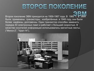 Второе поколение ЭВМ приходится на 1959-1967 года. В 1960 г. в ЭВМ
были применены транзисторы, изобретѐнные в 1948 году, они были
более надѐжны, долговечны. Один транзистор способен заменить
порядка 40 электронных ламп и работает с большей скоростью. В
качестве носителей информации использовались магнитные ленты.
(“Минск-2”, “Урал-14”).
 