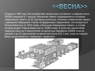 Создана в 1964 году. Быстродействие процессора составляет в среднем около
250000 операций в 1 секунду. Машинная память подразделяется на малую
оперативную память на 32 триггерных регистра, основную оперативную память
с временем обращения 1 мксек на ферритовых сердечниках, состоящую из 2
блоков ѐмкостью по 1024 слова, и большую оперативную память, в состав
которой входят 4 блока ѐмкостью по 16384 слова. В качестве накопителей
предусмотрено до 8 накопителей на магнитных барабанах (65000 слов на
каждой) и до 32 накопителей на магнитной ленте (0,5-1 млн. слов на каждой).
Ввод осуществляется с перфокарт, перфолент.
 