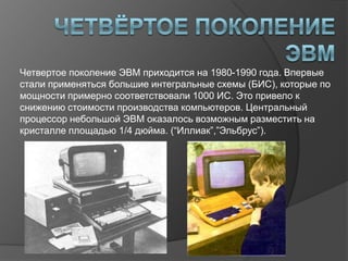 Четвертое поколение ЭВМ приходится на 1980-1990 года. Впервые
стали применяться большие интегральные схемы (БИС), которые по
мощности примерно соответствовали 1000 ИС. Это привело к
снижению стоимости производства компьютеров. Центральный
процессор небольшой ЭВМ оказалось возможным разместить на
кристалле площадью 1/4 дюйма. (“Иллиак”,”Эльбрус”).
 