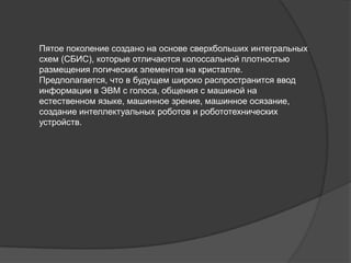 Пятое поколение создано на основе сверхбольших интегральных
схем (СБИС), которые отличаются колоссальной плотностью
размещения логических элементов на кристалле.
Предполагается, что в будущем широко распространится ввод
информации в ЭВМ с голоса, общения с машиной на
естественном языке, машинное зрение, машинное осязание,
создание интеллектуальных роботов и робототехнических
устройств.
 