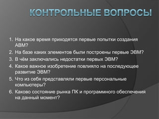 1. На какое время приходятся первые попытки создания
   АВМ?
2. На базе каких элементов были построены первые ЭВМ?
3. В чѐм заключались недостатки первых ЭВМ?
4. Какое важное изобретение повлияло на последующее
   развитие ЭВМ?
5. Что из себя представляли первые персональные
   компьютеры?
6. Каково состояние рынка ПК и программного обеспечения
   на данный момент?
 