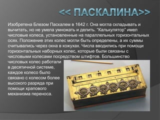 Изобретена Блезом Паскалем в 1642 г. Она могла складывать и
вычитать, но не умела умножать и делить. “Калькулятор” имел
числовые колеса, установленные на параллельных горизонтальных
осях. Положение этих колес могли быть определены, а их суммы
считывались через окна в кожухах. Числа вводились при помощи
горизонтальных наборных колес, которые были связаны с
числовыми колесами посредством штифтов. Большинство
числовых колес работали
в десятичной системе,
каждое колесо было
связано с колесом более
высокого разряда при
помощи храпового
механизма переноса.
 