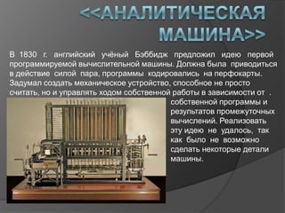 В 1830 г. английский учѐный Бэббидж предложил идею первой
программируемой вычислительной машины. Должна была приводиться
в действие силой пара, программы кодировались на перфокарты.
Задумал создать механическое устройство, способное не просто
считать, но и управлять ходом собственной работы в зависимости от .
М                                        собственной программы и
                                         результатов промежуточных
                                         вычислений. Реализовать
                                         эту идею не удалось, так
                                         как было не возможно
                                         сделать некоторые детали
                                         машины.
 