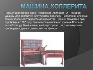 Первый реализовал идею перфокарт Холлерит. Он изобрѐл
машину для обработки результатов переписи населения. Впервые
применялось электричество для расчѐтов. Первый табулятор был
опробован в 1887 году. В процессе совершенствования Холлерит
разработал удобный клавишный перфоратор, автоматизировал
процедуры подачи и сортировки перфокарт.
 
