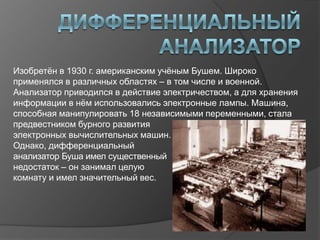 Изобретѐн в 1930 г. американским учѐным Бушем. Широко
применялся в различных областях – в том числе и военной.
Анализатор приводился в действие электричеством, а для хранения
информации в нѐм использовались электронные лампы. Машина,
способная манипулировать 18 независимыми переменными, стала
предвестником бурного развития
электронных вычислительных машин.
Однако, дифференциальный
анализатор Буша имел существенный
недостаток – он занимал целую
комнату и имел значительный вес.
 