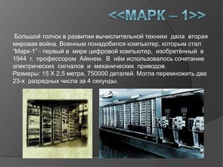 Большой толчок в развитии вычислительной техники дала вторая
мировая война. Военным понадобился компьютер, которым стал
“Марк-1” - первый в мире цифровой компьютер, изобретѐнный в
1944 г. профессором Айкнем. В нѐм использовалось сочетание
электрических сигналов и механических приводов.
Размеры: 15 X 2,5 метра, 750000 деталей. Могла перемножить два
23-х разрядных числа за 4 секунды.
 