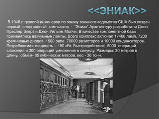В 1946 г. группой инженеров по заказу военного ведомства США был создан
первый электронный компьютер - “Эниак”.Архитектуру разработали Джон
Преспер Экерт и Джон Уильям Молчи. В качестве компонентной базы
применялись вакуумные лампы. Всего комплекс включал 17468 ламп, 7200
кремниевых диодов, 1500 реле, 70000 резисторов и 10000 конденсаторов.
Потребляемая мощность – 150 кВт. Быстродействие: 5000 операций
сложения и 300 операций умножения в секунду. Размеры: 30 метров в
длину, объѐм- 85 кубических метров, вес - 30 тонн.
 