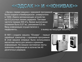 «Эдсак»-первая машина с хранимой программой.
Была создана в Кембриджском университете
в 1949г. Имела запоминающее устройство
на 512 ртутных линиях задержки. Тактовая
частота порядка 500 кГц. Время выполнения
сложения было 0,07 мс, умножения 8,5 мс.
Ввод информации осуществлялся с
перфоленты,                         а вывод на пишущую машинку.

В 1951 г. создали машину “Юнивак” - первый
серийный компьютер с хранимой программой.
В этой машине впервые была использована
магнитная лента для записи и хранения
информации. На каждом сантиметре ленты
хранилась информация в количестве 40
десятичных разрядов.
 