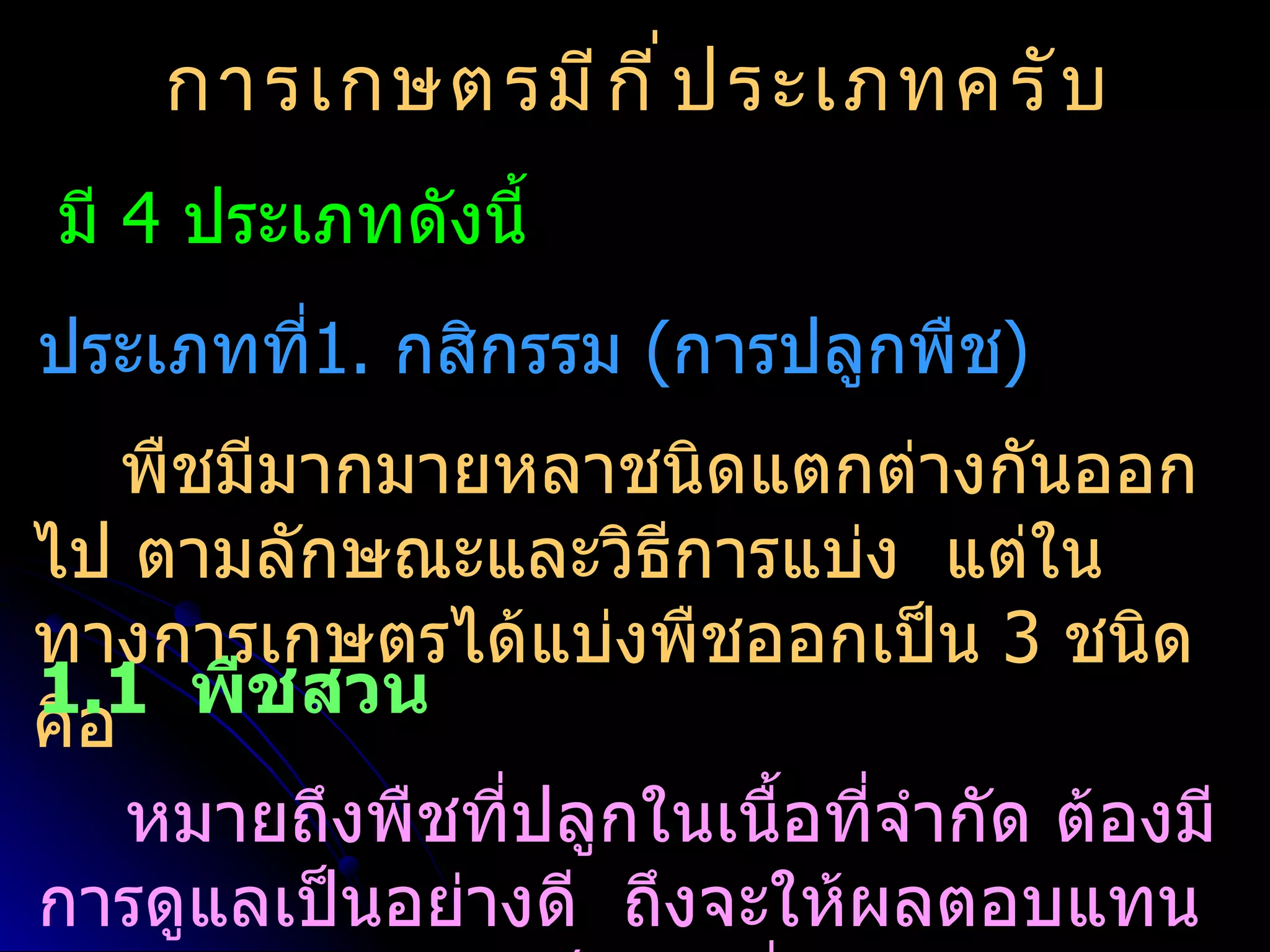 การเกษตรมี ก ี ่ ป ระเภทครั บ
มี 4 ประเภทดังนี้
ประเภทที1. กสิกรรม (การปลูกพืช)
        ่
    พืชมีมากมายหลาชนิดแตกต่างกันออก
ไป ตามลักษณะและวิธีการแบ่ง แต่ใน
ทางการเกษตรได้แบ่งพืชออกเป็น 3 ชนิด
1.1 พืชสวน
คือ
    หมายถึงพืชที่ปลูกในเนื้อที่จำากัด ต้องมี
การดูแลเป็นอย่างดี ถึงจะให้ผลตอบแทน
 