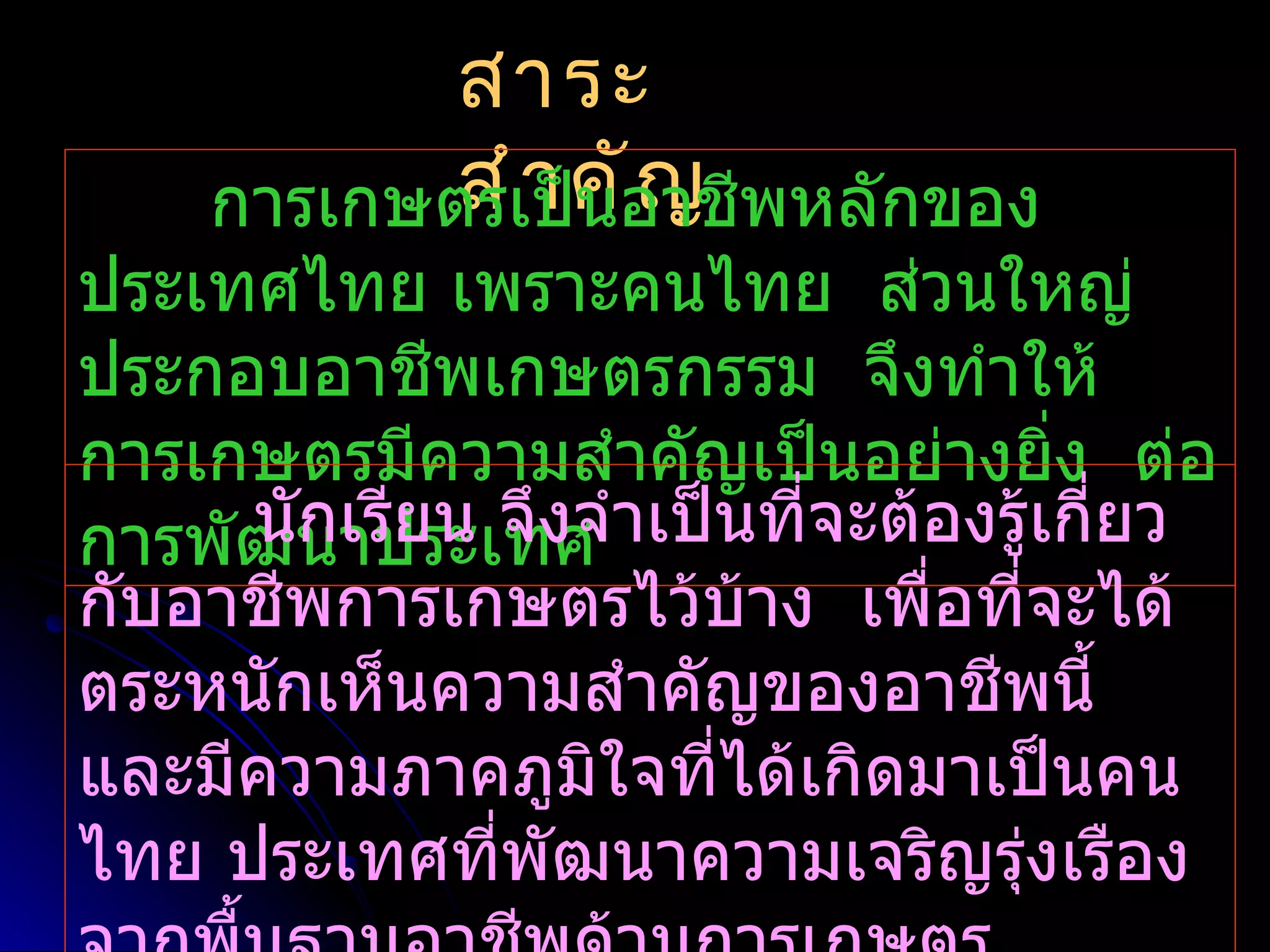สาระ
    การเกษตรเป็คัอาชีพหลักของ
           สำ า น ญ
ประเทศไทย เพราะคนไทย ส่วนใหญ่
ประกอบอาชีพเกษตรกรรม จึงทำาให้
การเกษตรมีความสำาคัญเป็นอย่างยิง ต่อ
                                   ่
     นันาประเทศ าเป็นทีจะต้องรู้เกี่ยว
การพัฒ กเรียน จึงจำ     ่
กับอาชีพการเกษตรไว้บ้าง เพื่อทีจะได้
                                 ่
ตระหนักเห็นความสำาคัญของอาชีพนี้
และมีความภาคภูมิใจที่ได้เกิดมาเป็นคน
ไทย ประเทศที่พัฒนาความเจริญรุงเรือง
                               ่
 