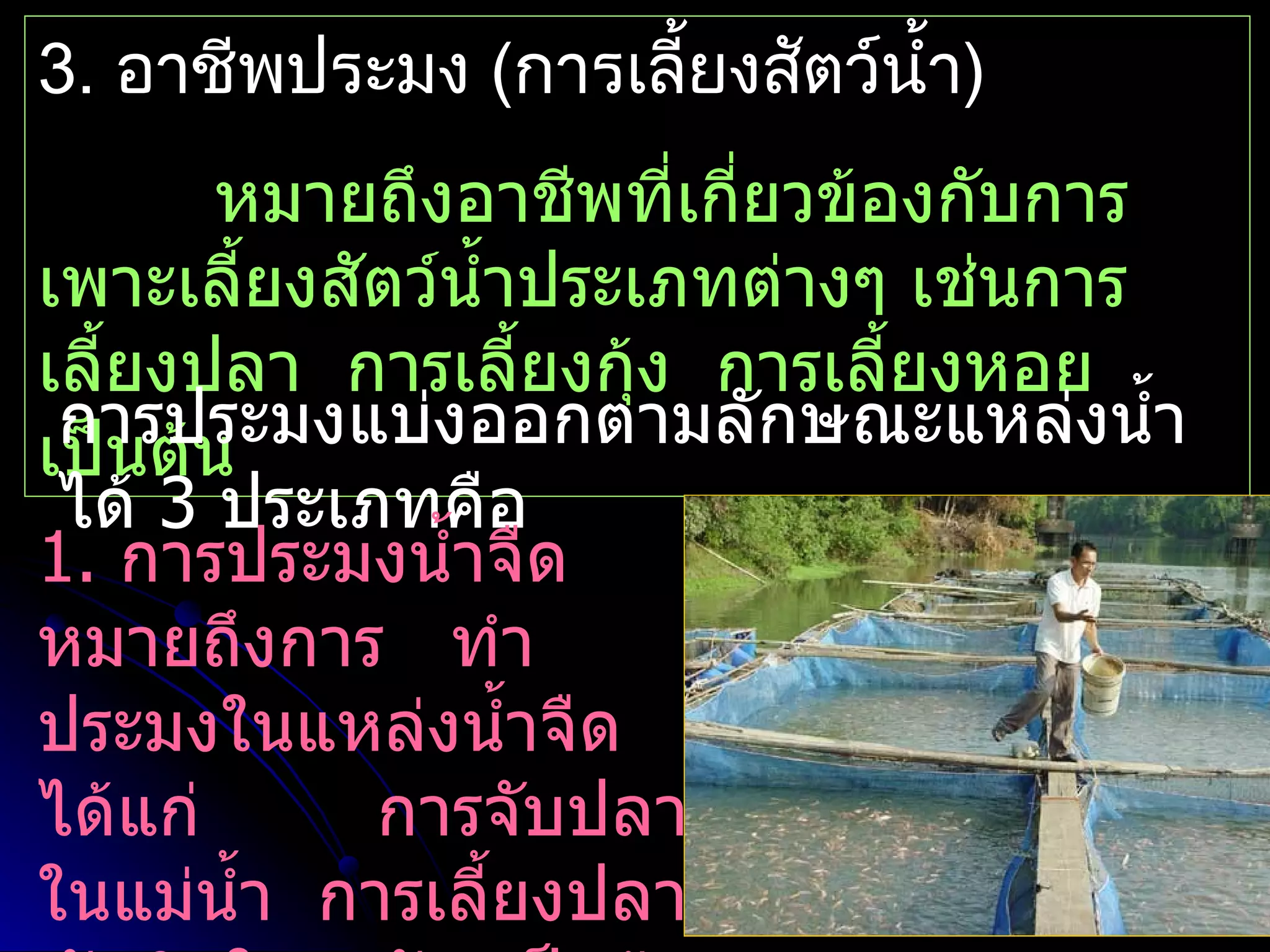 3. อาชีพประมง (การเลียงสัตว์นำ้า)
                     ้
       หมายถึงอาชีพที่เกี่ยวข้องกับการ
เพาะเลี้ยงสัตว์นำ้าประเภทต่างๆ เช่นการ
เลี้ยงปลา การเลี้ยงกุ้ง การเลี้ยงหอย
 การประมงแบ่งออกตามลักษณะแหล่งนำ้า
เป็นต้น
 ได้ 3 ประเภทคือ
1. การประมงนำ้าจืด
หมายถึงการ ทำา
ประมงในแหล่งนำ้าจืด
ได้แก่      การจับปลา
ในแม่นำ้า การเลี้ยงปลา
 