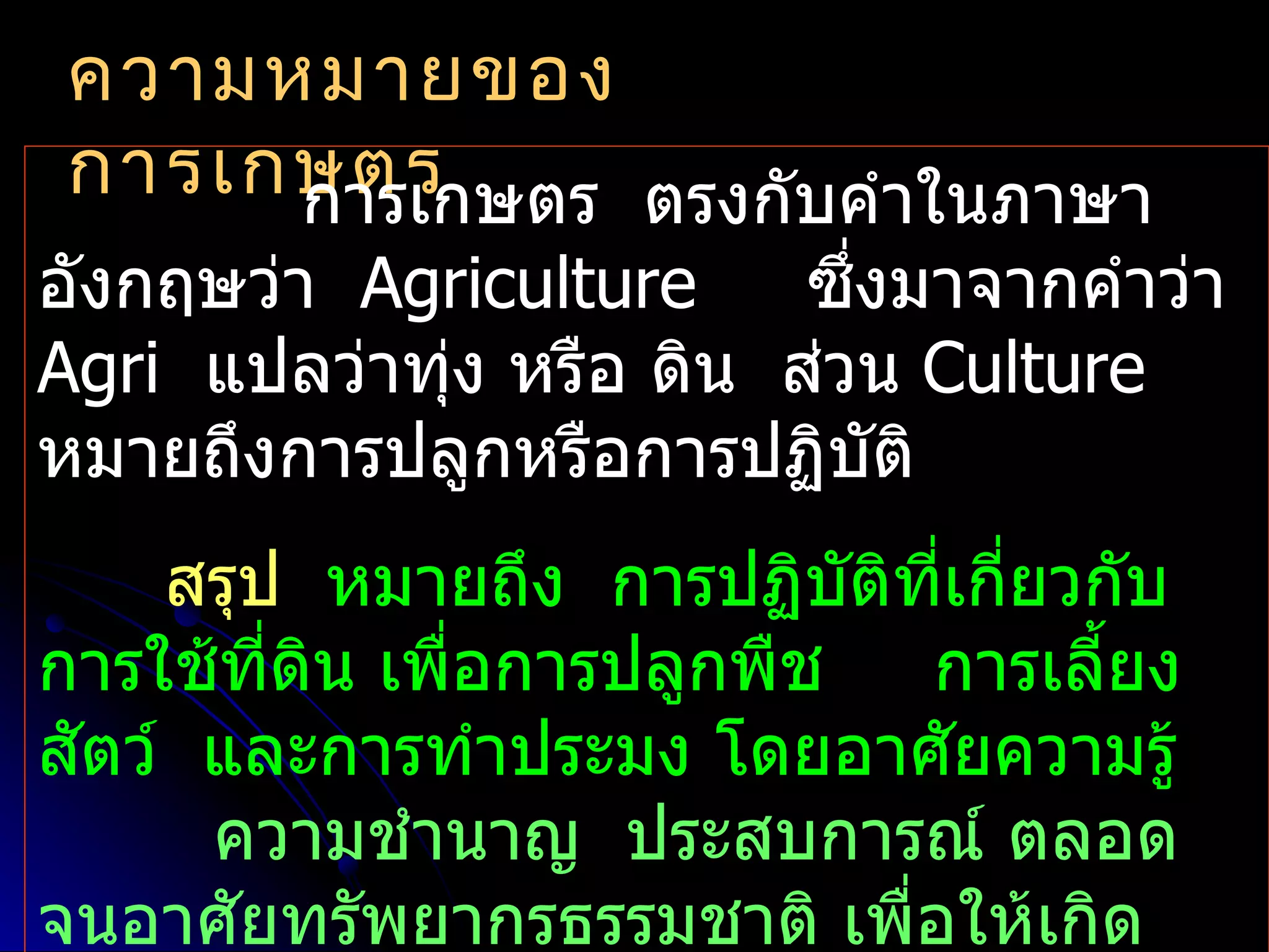 ความหมายของ
 การเกษตร
      การเกษตร ตรงกับคำาในภาษา
อังกฤษว่า Agriculture     ซึ่งมาจากคำาว่า
Agri แปลว่าทุ่ง หรือ ดิน ส่วน Culture
หมายถึงการปลูกหรือการปฏิบัติ
     สรุป หมายถึง การปฏิบัติทเกี่ยวกับ
                             ี่
การใช้ทดิน เพื่อการปลูกพืช
         ี่                  การเลี้ยง
สัตว์ และการทำาประมง โดยอาศัยความรู้
      ความชำานาญ ประสบการณ์ ตลอด
จนอาศัยทรัพยากรธรรมชาติ เพื่อให้เกิด
 