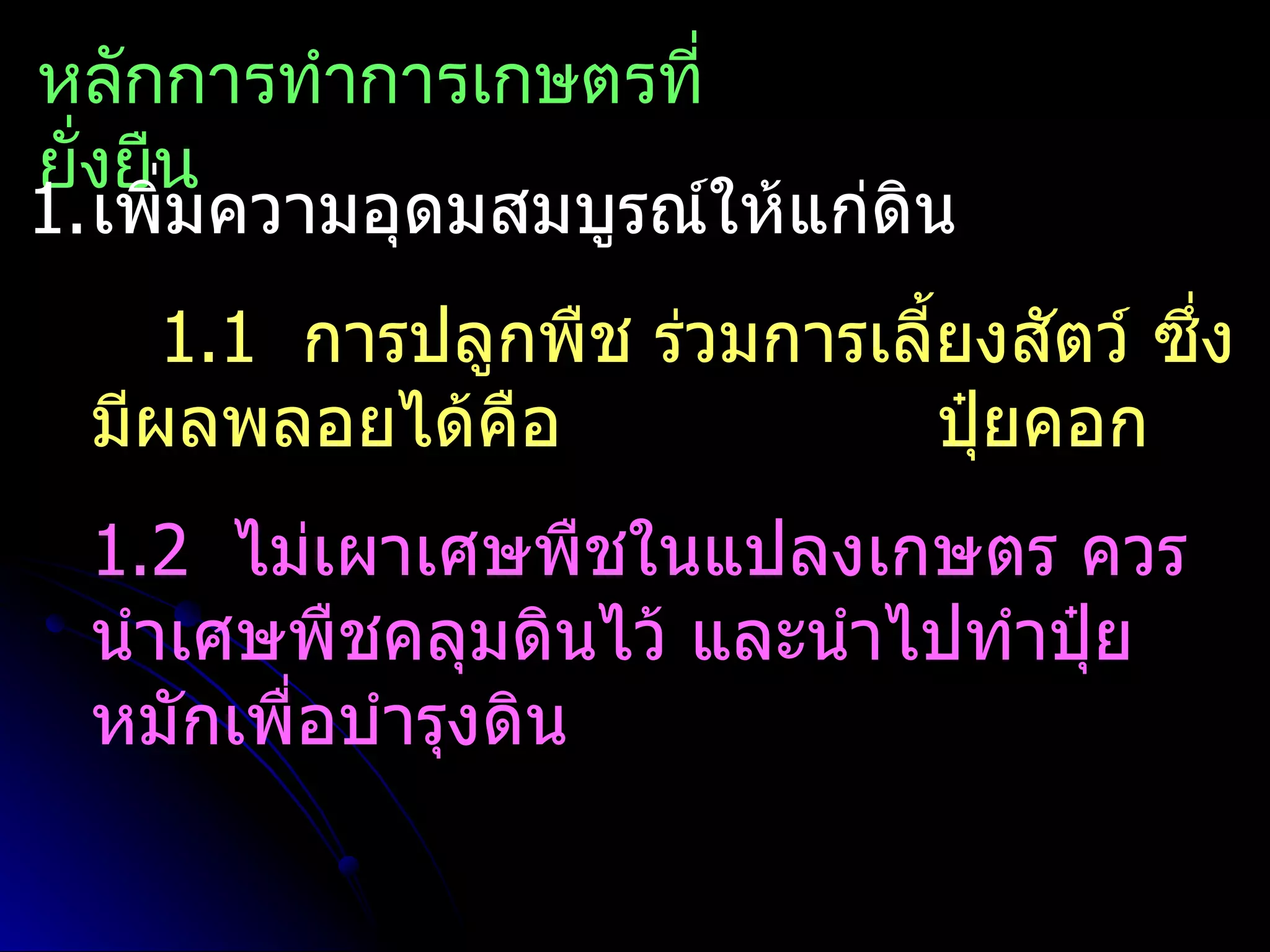 หลักการทำาการเกษตรที่
ยั่งยืน
1.เพิ่มความอุดมสมบูรณ์ให้แก่ดิน
     1.1 การปลูกพืช ร่วมการเลี้ยงสัตว์ ซึ่ง
  มีผลพลอยได้คือ               ปุ๋ยคอก
  1.2 ไม่เผาเศษพืชในแปลงเกษตร ควร
  นำาเศษพืชคลุมดินไว้ และนำาไปทำาปุ๋ย
  หมักเพื่อบำารุงดิน
 