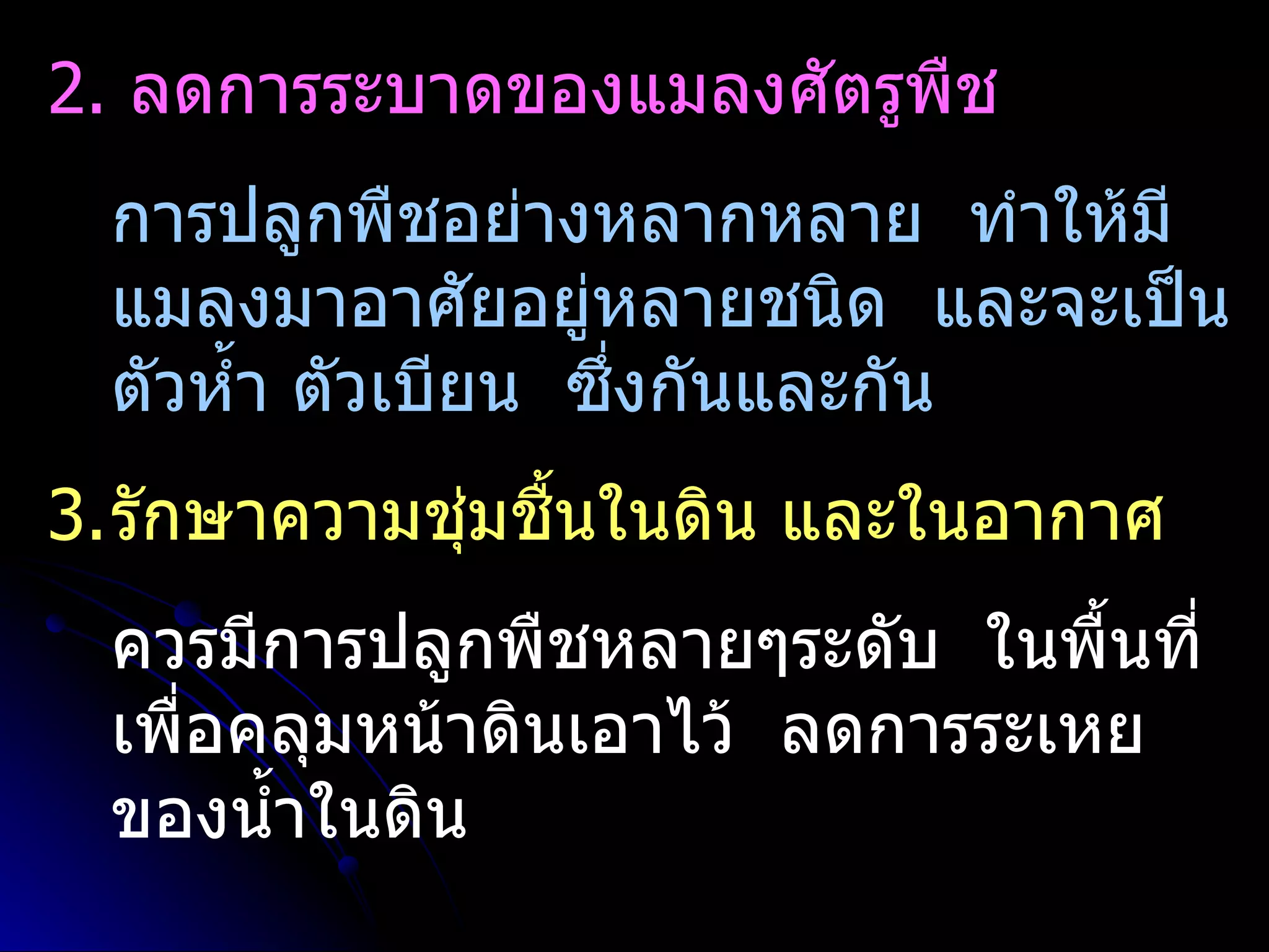 2. ลดการระบาดของแมลงศัตรูพืช
 การปลูกพืชอย่างหลากหลาย ทำาให้มี
 แมลงมาอาศัยอยู่หลายชนิด และจะเป็น
 ตัวหำ้า ตัวเบียน ซึ่งกันและกัน
3.รักษาความชุ่มชื้นในดิน และในอากาศ
 ควรมีการปลูกพืชหลายๆระดับ ในพื้นที่
 เพื่อคลุมหน้าดินเอาไว้ ลดการระเหย
 ของนำ้าในดิน
 