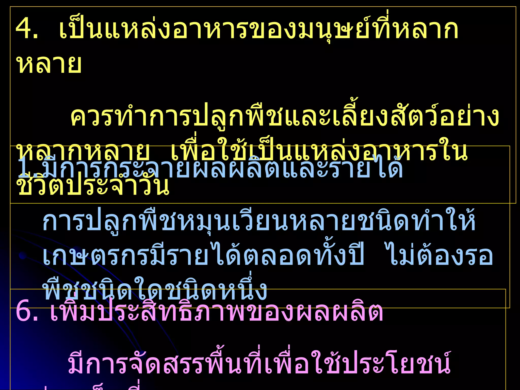 4. เป็นแหล่งอาหารของมนุษย์ทหลาก
                           ี่
หลาย
      ควรทำาการปลูกพืชและเลี้ยงสัตว์อย่าง
หลากหลาย เพื่อใช้เป็นแหล่งอาหารใน
1.มีการกระจายผลผลิตและรายได้
ชีวตประจำาวัน
    ิ
   การปลูกพืชหมุนเวียนหลายชนิดทำาให้
   เกษตรกรมีรายได้ตลอดทั้งปี ไม่ต้องรอ
   พืชชนิดใดชนิดหนึ่ง
6. เพิ่มประสิทธิภาพของผลผลิต
    มีการจัดสรรพื้นที่เพื่อใช้ประโยชน์
 