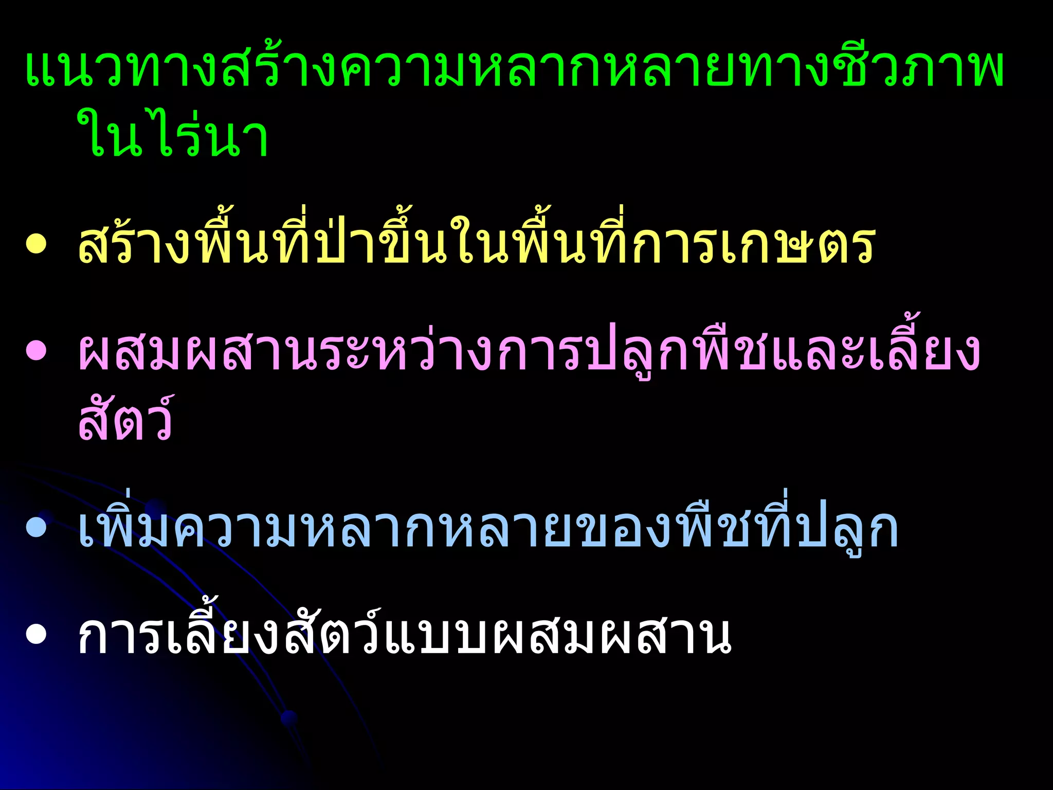 แนวทางสร้างความหลากหลายทางชีวภาพ
  ในไร่นา
• สร้างพื้นที่ป่าขึ้นในพื้นทีการเกษตร
                             ่
• ผสมผสานระหว่างการปลูกพืชและเลี้ยง
  สัตว์
• เพิ่มความหลากหลายของพืชทีปลูก
                           ่
• การเลี้ยงสัตว์แบบผสมผสาน
 