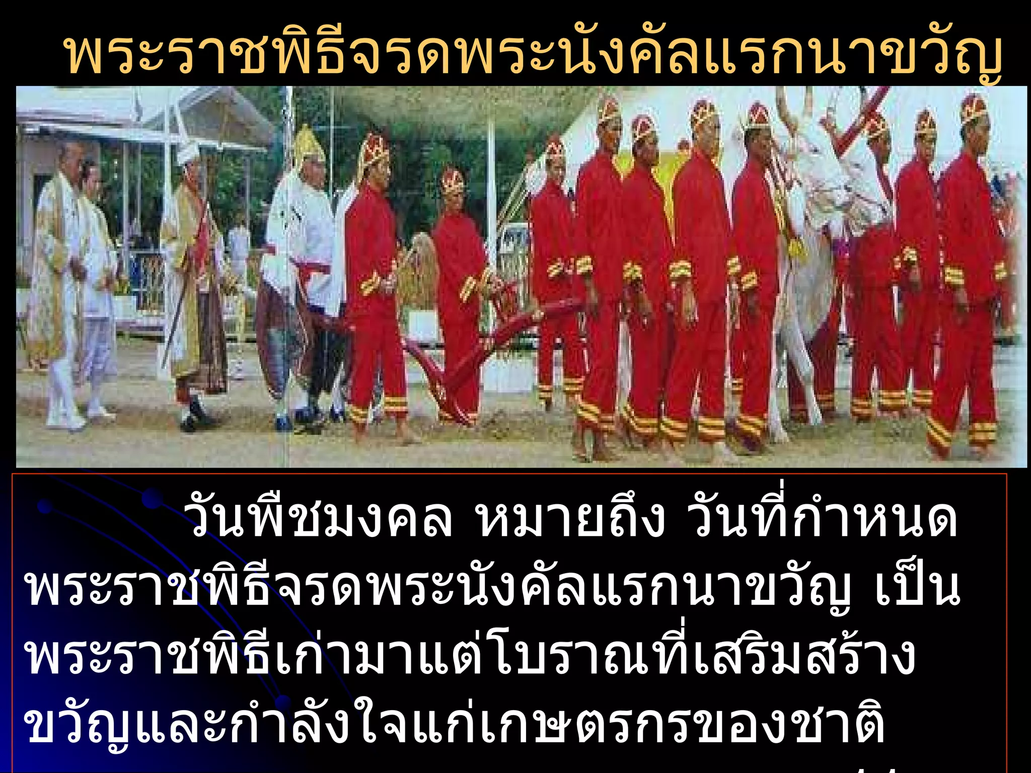 พระราชพิธีจรดพระนังคัลแรกนาขวัญ




     วันพืชมงคล หมายถึง วันที่กำาหนด
พระราชพิธีจรดพระนังคัลแรกนาขวัญ เป็น
พระราชพิธีเก่ามาแต่โบราณที่เสริมสร้าง
ขวัญและกำาลังใจแก่เกษตรกรของชาติ
 