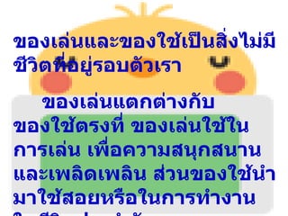 ของเล่นและของใช้เป็นสิ่งไม่มี
ชีวิตที่อยู่รอบตัวเรา
  ของเล่นแตกต่างกับ
ของใช้ตรงที่ ของเล่นใช้ใน
การเล่น เพื่อความสนุกสนาน
และเพลิดเพลิน ส่วนของใช้นำา
มาใช้สอยหรือในการทำางาน
 