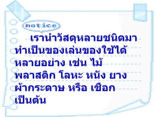 เรานำาวัสดุหลายชนิดมา
ทำาเป็นของเล่นของใช้ได้
หลายอย่าง เช่น ไม้
พลาสติก โลหะ หนัง ยาง
ผ้ากระดาษ หรือ เชือก
เป็นต้น
 