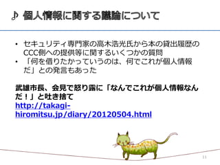 • セキュリティ専門家の高木浩光氏から本の貸出履歴の
  CCC側への提供等に関するいくつかの質問
• 「何を借りたかっていうのは、何でこれが個人情報
  だ」との発言もあった

武雄市長、会見で怒り露に「なんでこれが個人情報なん
だ！」と吐き捨て
http://takagi-
hiromitsu.jp/diary/20120504.html




                                   11
 
