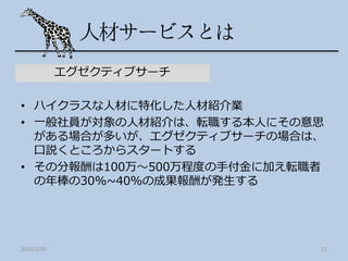 エグゼクティブサーチ

• ハイクラスな人材に特化した人材紹介業
• 一般社員が対象の人材紹介は、転職する本人にその意思
  がある場合が多いが、エグゼクティブサーチの場合は、
  口説くところからスタートする
• その分報酬は100万～500万程度の手付金に加え転職者
  の年棒の30%~40%の成果報酬が発生する




2012/5/20                   11
 