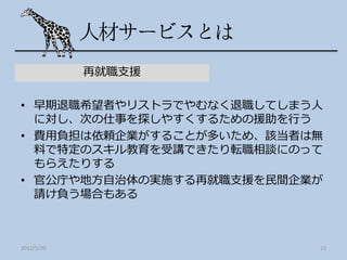 再就職支援

• 早期退職希望者やリストラでやむなく退職してしまう人
  に対し、次の仕事を探しやすくするための援助を行う
• 費用負担は依頼企業がすることが多いため、該当者は無
  料で特定のスキル教育を受講できたり転職相談にのって
  もらえたりする
• 官公庁や地方自治体の実施する再就職支援を民間企業が
  請け負う場合もある



2012/5/20                 13
 