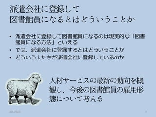 • 派遣会社に登録して図書館員になるのは現実的な「図書
  館員になる方法」といえる
• では、派遣会社に登録するとはどういうことか
• どういう人たちが派遣会社に登録しているのか




2012/5/20                     3
 