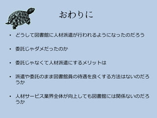 • どうして図書館に人材派遣が行われるようになったのだろう

• 委託じゃダメだったのか

• 委託じゃなくて人材派遣にするメリットは

• 派遣や委託のまま図書館員の待遇を良くする方法はないのだろ
  うか

• 人材サービス業界全体が向上しても図書館には関係ないのだろ
  うか
 