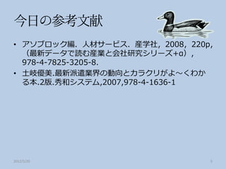 • アソブロック編．人材サービス．産学社，2008，220p，
  （最新データで読む産業と会社研究シリーズ+α），
  978-4-7825-3205-8．
• 土岐優美.最新派遣業界の動向とカラクリがよ～くわか
  る本.2版.秀和システム,2007,978-4-1636-1




2012/5/20                     5
 