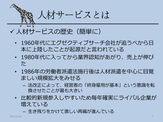  人材サービスの歴史（簡単に）
   • 1960年代にエグゼクティブサーチ会社が追うべから日
     本に上陸したことが起源だと言われている
   • 1980年代に入ってから業界認知があがり、売上が伸び
     た
   • 1986年の労働者派遣法施行後は人材派遣を中心に目覚
     ましい規模拡大をみせる
            – 法改正によって、経営者の「終身雇用が基本」という意識を転
              換させたことが最も大きい
   • 比較的新規参入しやすいため毎年確実にライバル企業が
     増えている
            – 生き残りをかけて激しい再編が進んでいる
2012/5/20                                7
 