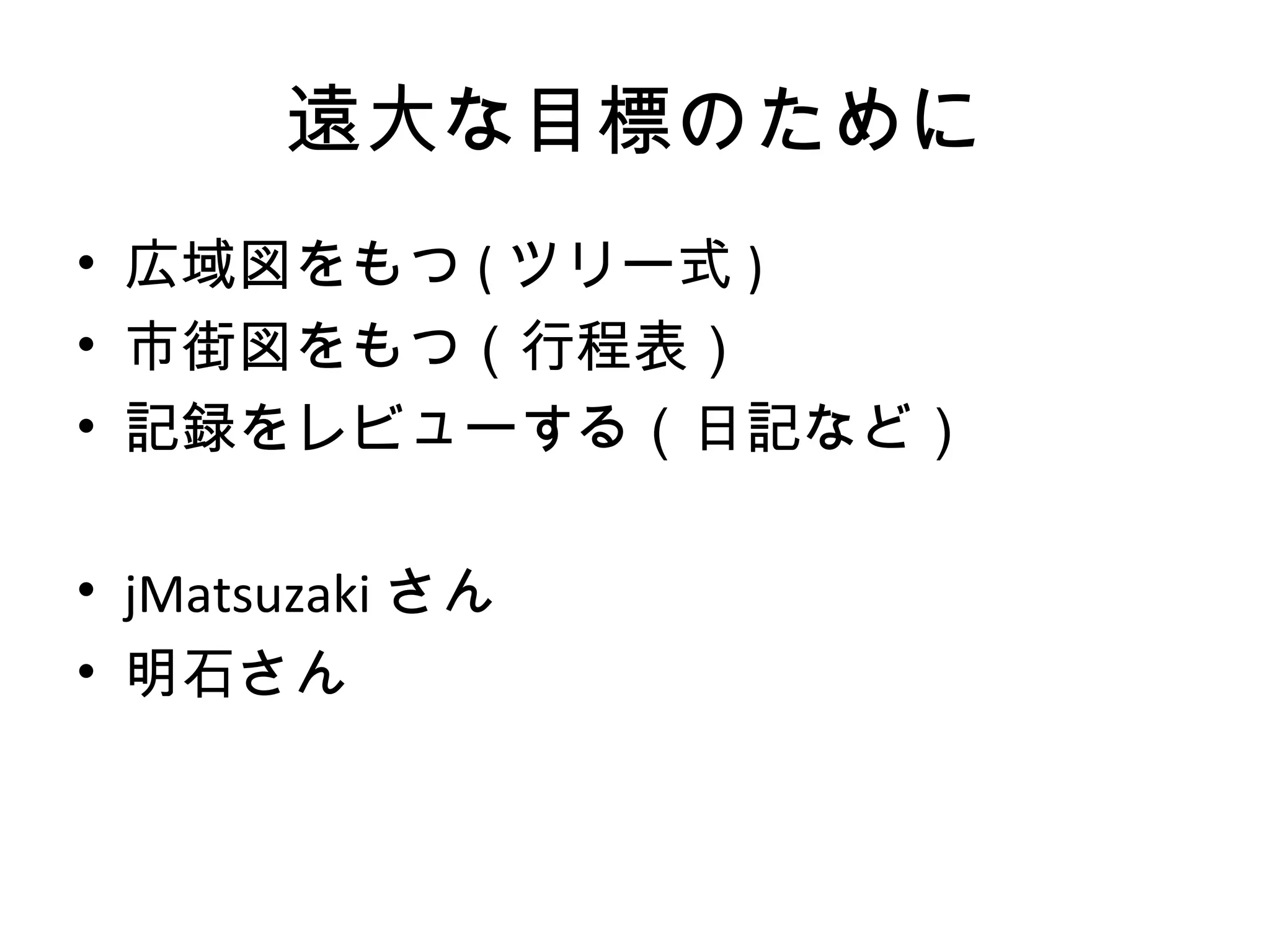 遠大な目標のために
• 広域図をもつ ( ツリー式 )
• 市街図をもつ（行程表）
• 記録をレビューする（日記など）

• jMatsuzaki さん
• 明石さん
 