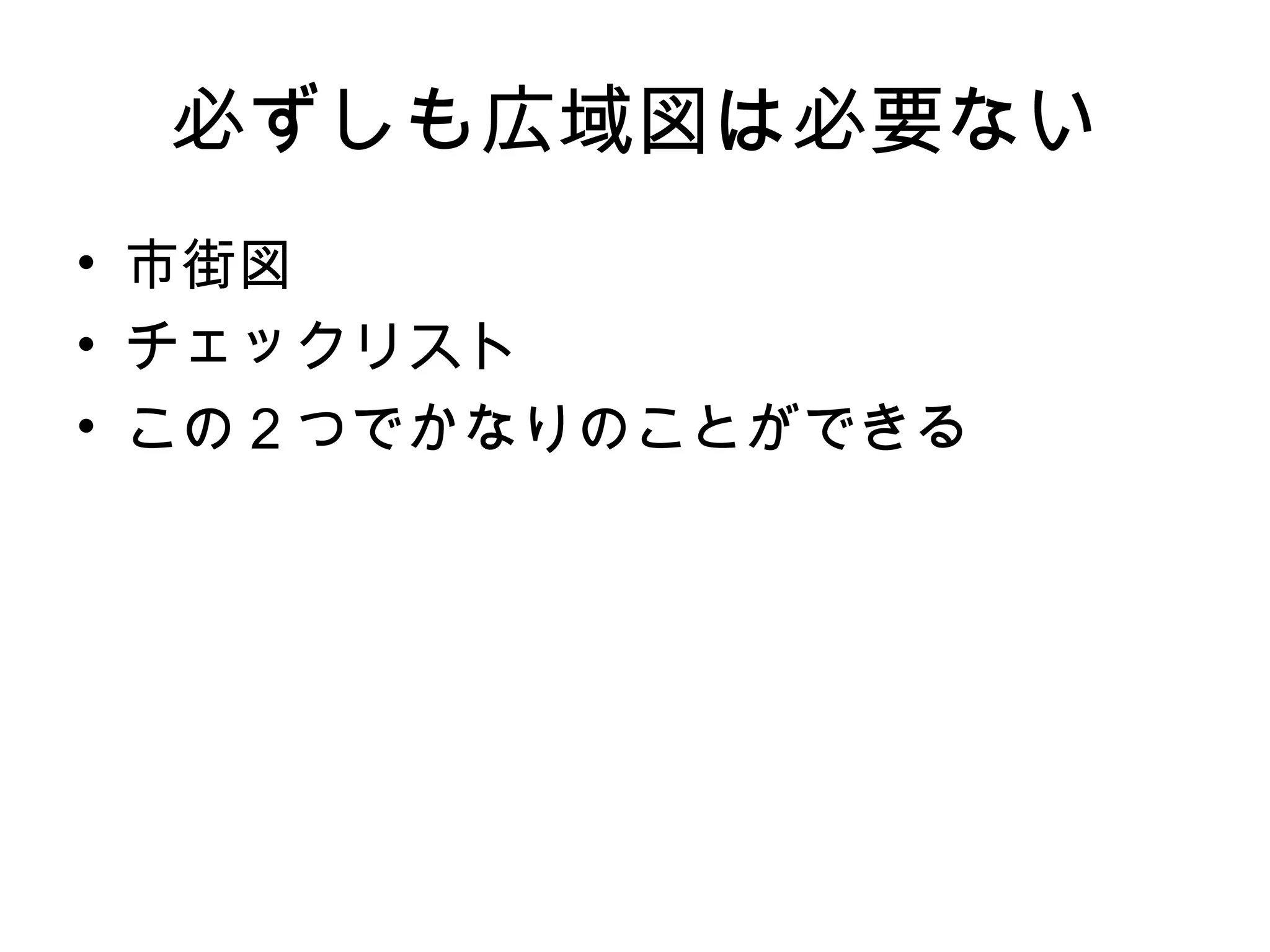 必ずしも広域図は必要ない
• 市街図
• チェックリスト
• この２つでかなりのことができる
 