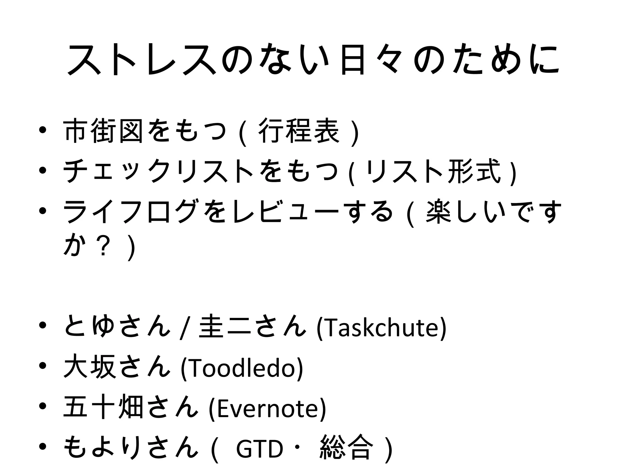 ストレスのない日々のために
• 市街図をもつ（行程表）
• チェックリストをもつ ( リスト形式 )
• ライフログをレビューする（楽しいです
  か？）

•   とゆさん / 圭二さん (Taskchute)
•   大坂さん (Toodledo)
•   五十畑さん (Evernote)
•   もよりさん（ GTD ・総合）
 