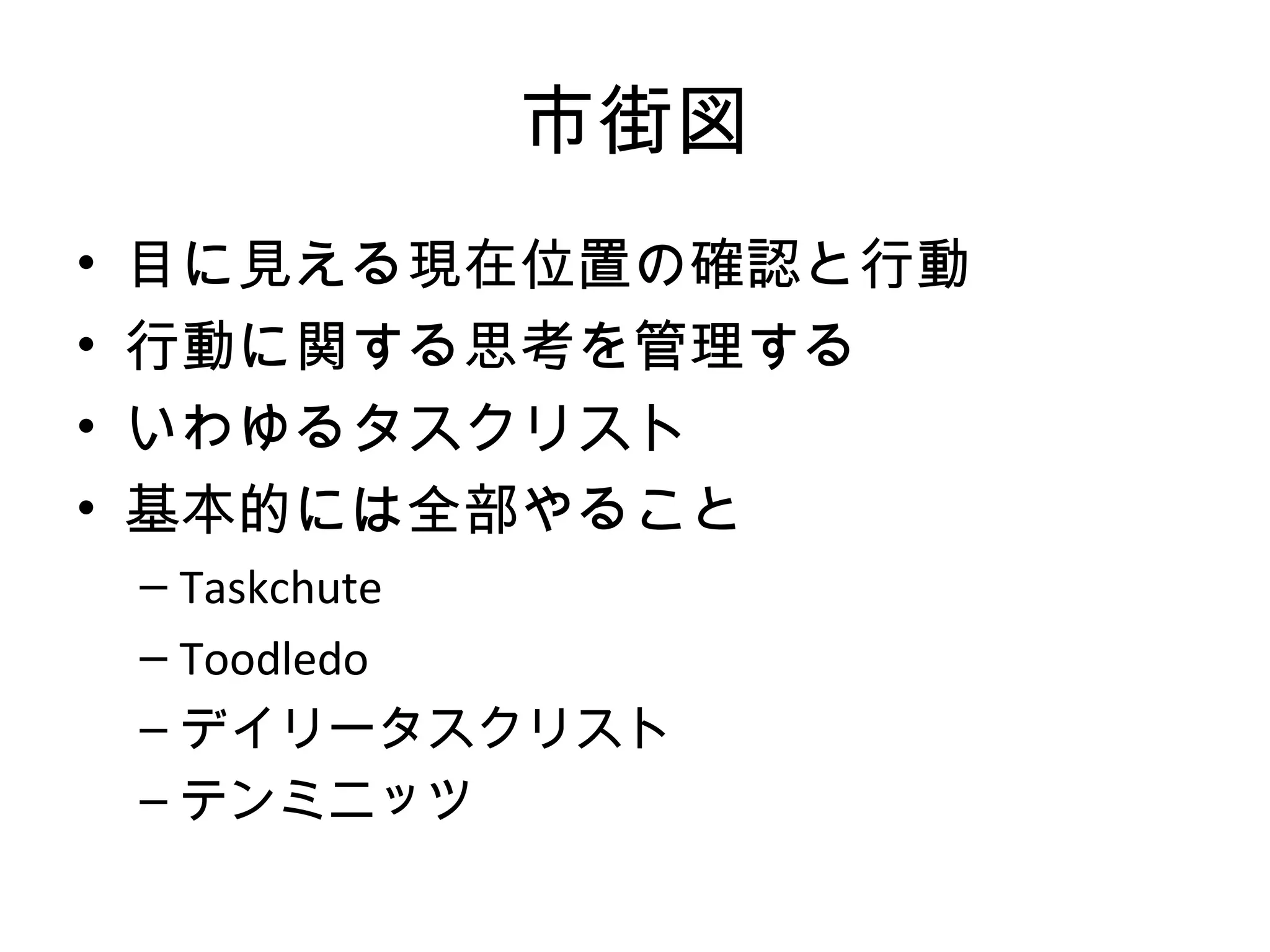 市街図
•   目に見える現在位置の確認と行動
•   行動に関する思考を管理する
•   いわゆるタスクリスト
•   基本的には全部やること
    – Taskchute
    – Toodledo
    – デイリータスクリスト
    – テンミニッツ
 