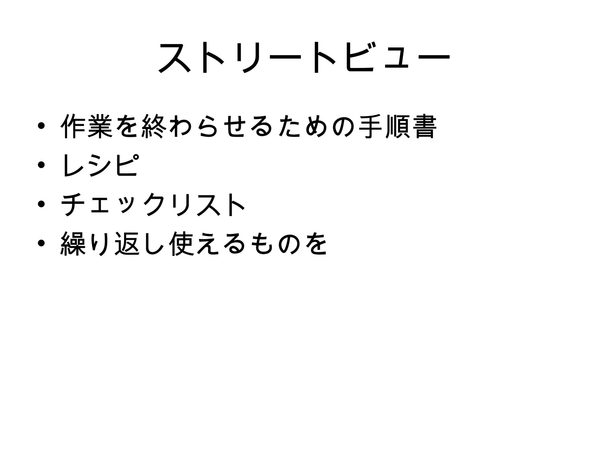 ストリートビュー
•   作業を終わらせるための手順書
•   レシピ
•   チェックリスト
•   繰り返し使えるものを
 