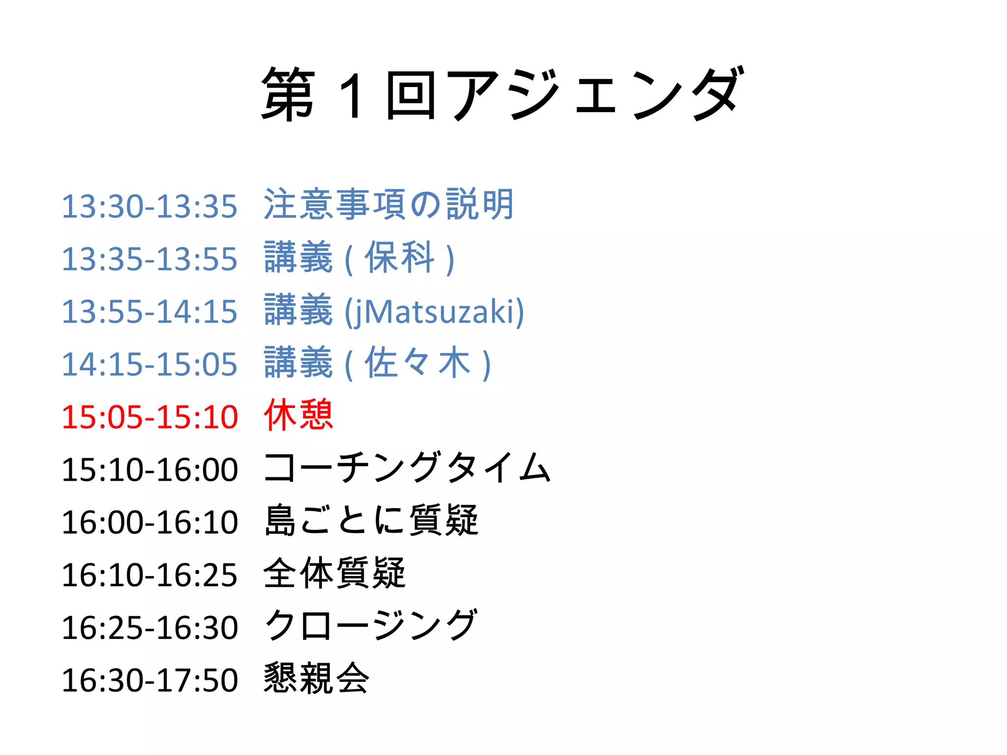 第１回アジェンダ
13:30-13:35   注意事項の説明
13:35-13:55   講義 ( 保科 )
13:55-14:15   講義 (jMatsuzaki)
14:15-15:05   講義 ( 佐々木 )
15:05-15:10   休憩
15:10-16:00   コーチングタイム
16:00-16:10   島ごとに質疑
16:10-16:25   全体質疑
16:25-16:30   クロージング
16:30-17:50   懇親会
 