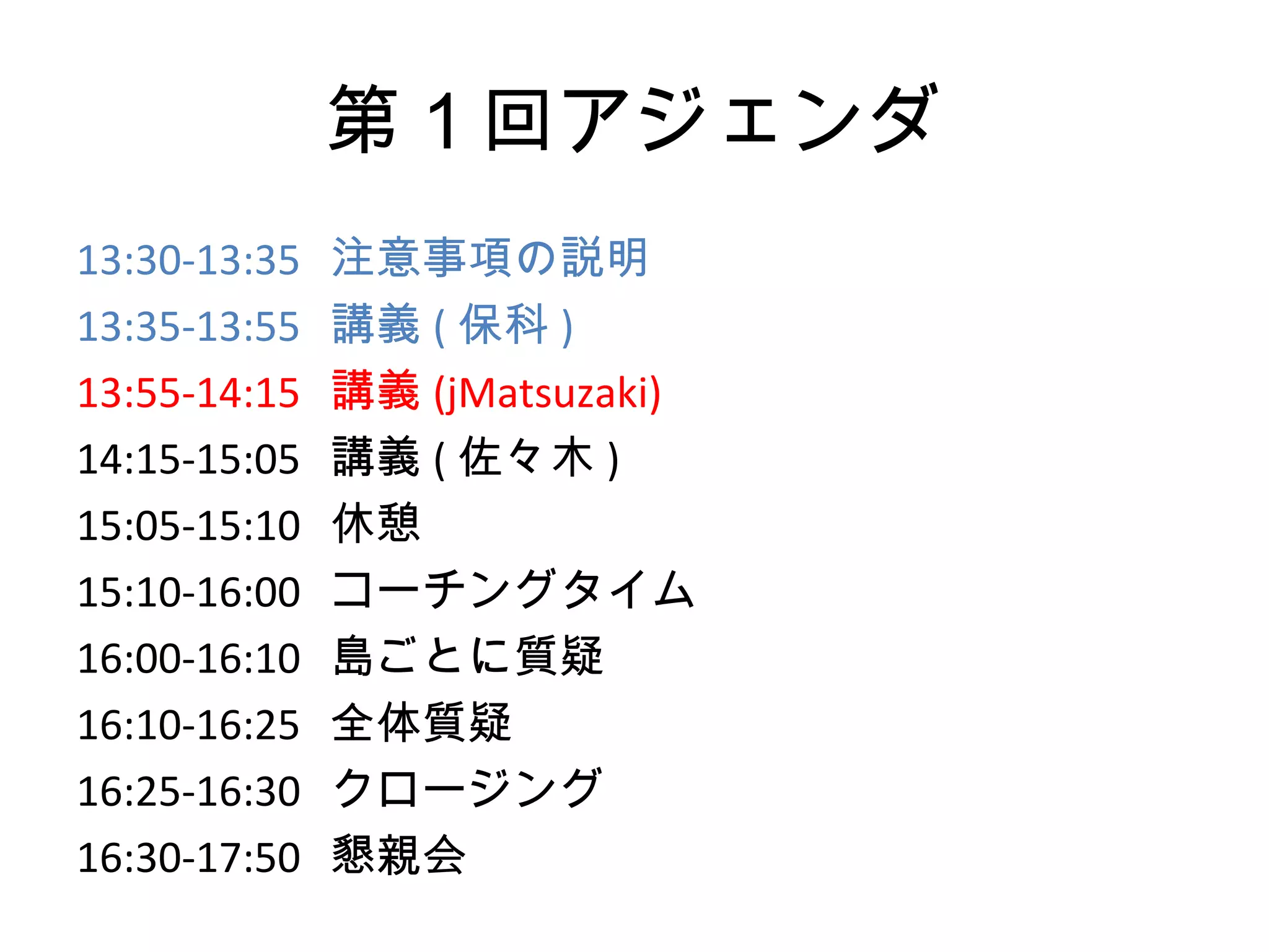 第１回アジェンダ
13:30-13:35   注意事項の説明
13:35-13:55   講義 ( 保科 )
13:55-14:15   講義 (jMatsuzaki)
14:15-15:05   講義 ( 佐々木 )
15:05-15:10   休憩
15:10-16:00   コーチングタイム
16:00-16:10   島ごとに質疑
16:10-16:25   全体質疑
16:25-16:30   クロージング
16:30-17:50   懇親会
 