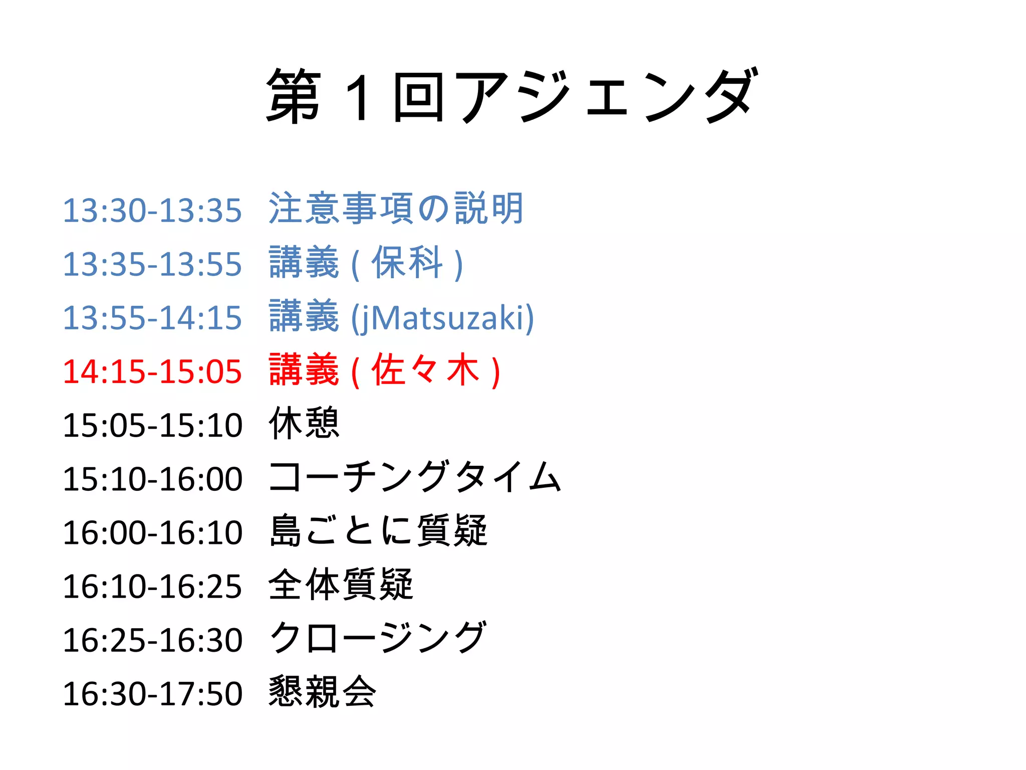 第１回アジェンダ
13:30-13:35   注意事項の説明
13:35-13:55   講義 ( 保科 )
13:55-14:15   講義 (jMatsuzaki)
14:15-15:05   講義 ( 佐々木 )
15:05-15:10   休憩
15:10-16:00   コーチングタイム
16:00-16:10   島ごとに質疑
16:10-16:25   全体質疑
16:25-16:30   クロージング
16:30-17:50   懇親会
 