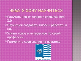  Получить   новые знания в сервисах Веб
  2.0
 Научиться создавать блоги и работать в
  них
 Узнать новое и интересное по своей
  профессии
 Применить свои знания на практике
 