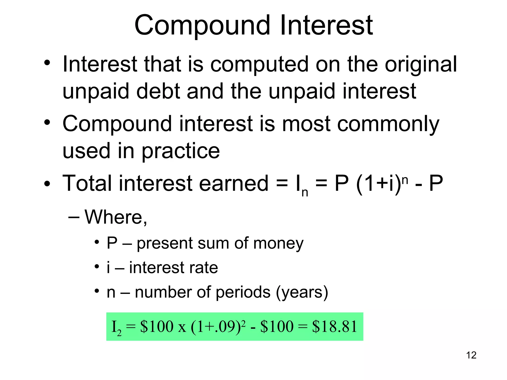 Compound Interest
• Interest that is computed on the original
  unpaid debt and the unpaid interest
• Compound interest is most commonly
  used in practice
• Total interest earned = In = P (1+i)n - P
  – Where,
     • P – present sum of money
     • i – interest rate
     • n – number of periods (years)

       I2 = $100 x (1+.09)2 - $100 = $18.81
                                              12
 