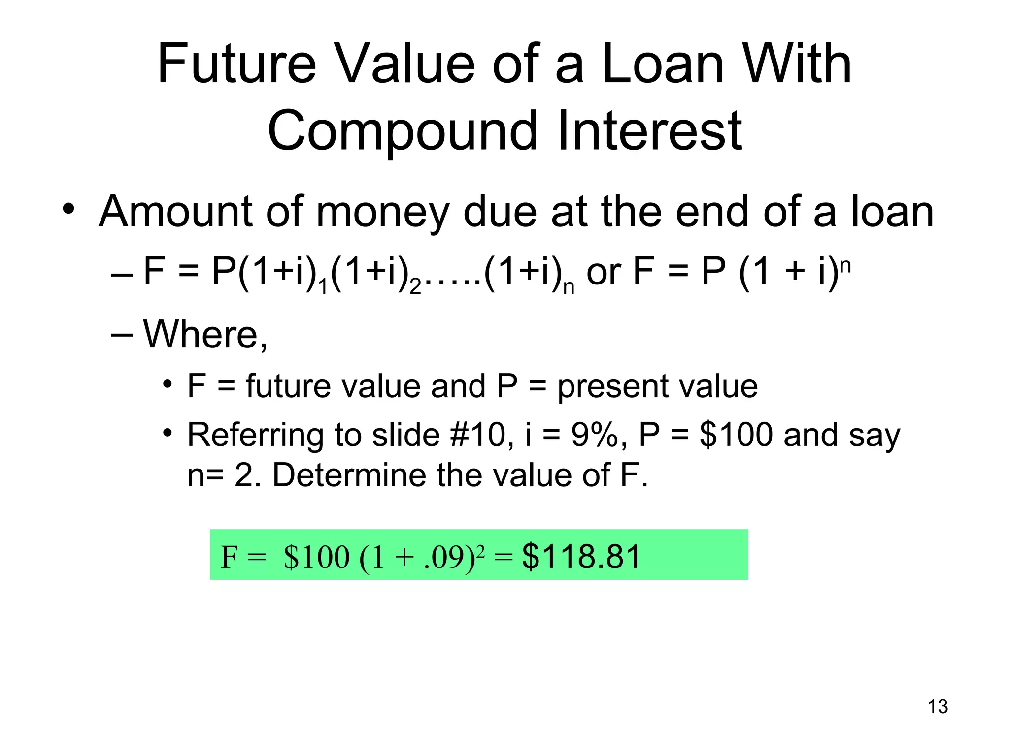 Future Value of a Loan With
        Compound Interest
• Amount of money due at the end of a loan
  – F = P(1+i)1(1+i)2…..(1+i)n or F = P (1 + i)n
  – Where,
     • F = future value and P = present value
     • Referring to slide #10, i = 9%, P = $100 and say
       n= 2. Determine the value of F.

        F = $100 (1 + .09)2 = $118.81



                                                          13
 