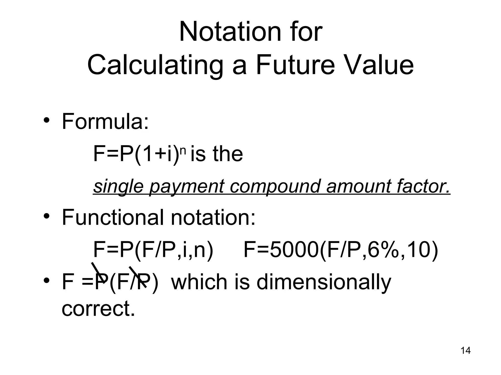 Notation for
    Calculating a Future Value
• Formula:
     F=P(1+i)n is the
     single payment compound amount factor.
• Functional notation:
     F=P(F/P,i,n) F=5000(F/P,6%,10)
• F =P(F/P) which is dimensionally
  correct.
                                              14
 