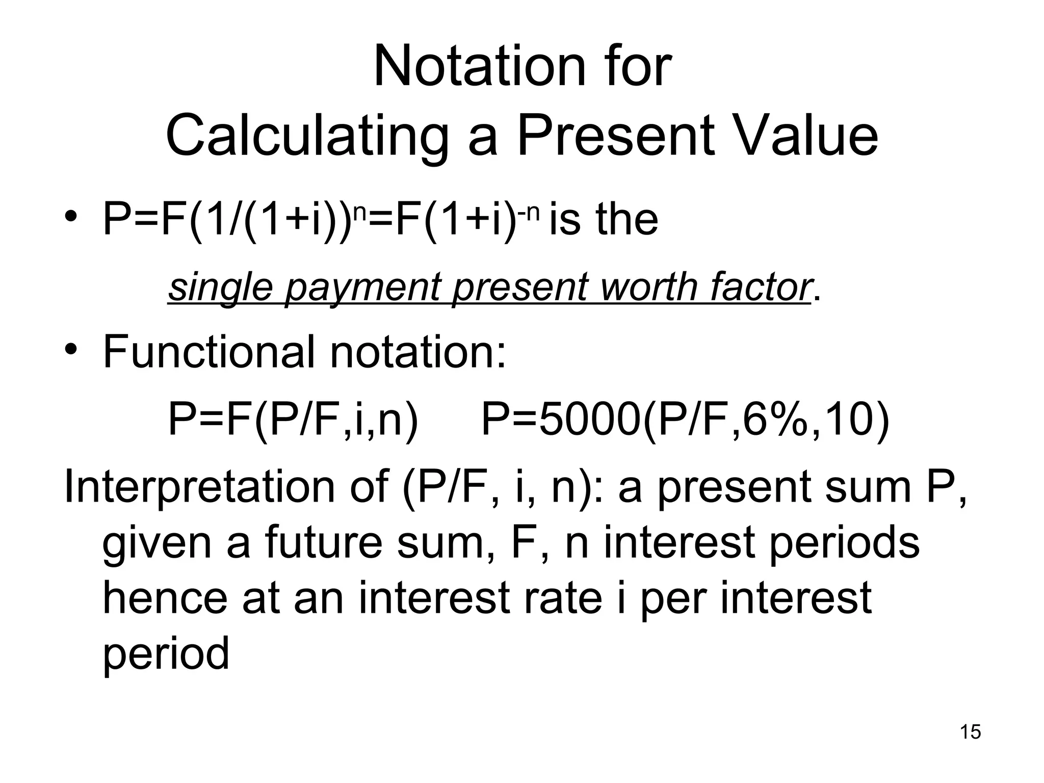 Notation for
     Calculating a Present Value
• P=F(1/(1+i))n=F(1+i)-n is the
     single payment present worth factor.
• Functional notation:
     P=F(P/F,i,n) P=5000(P/F,6%,10)
Interpretation of (P/F, i, n): a present sum P,
  given a future sum, F, n interest periods
  hence at an interest rate i per interest
  period
                                              15
 